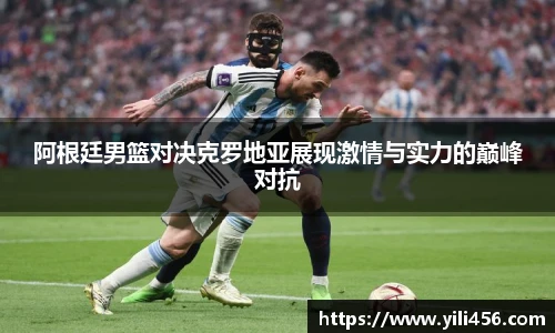 阿根廷男篮对决克罗地亚展现激情与实力的巅峰对抗